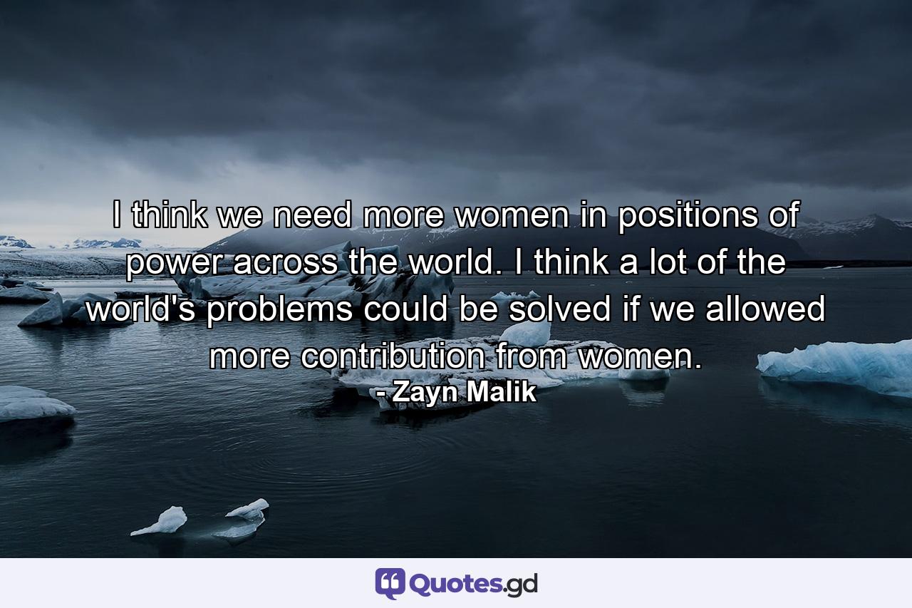 I think we need more women in positions of power across the world. I think a lot of the world's problems could be solved if we allowed more contribution from women. - Quote by Zayn Malik