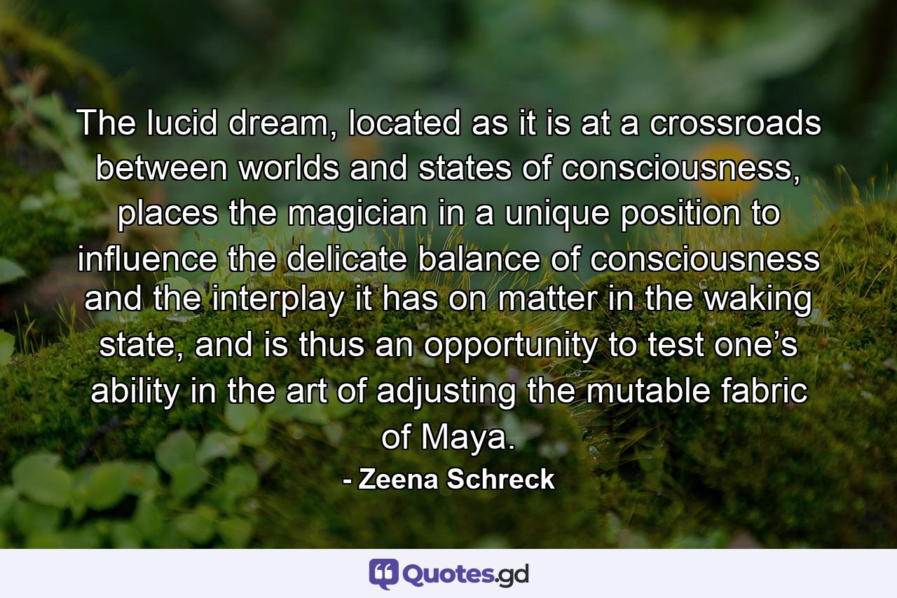 The lucid dream, located as it is at a crossroads between worlds and states of consciousness, places the magician in a unique position to influence the delicate balance of consciousness and the interplay it has on matter in the waking state, and is thus an opportunity to test one’s ability in the art of adjusting the mutable fabric of Maya. - Quote by Zeena Schreck