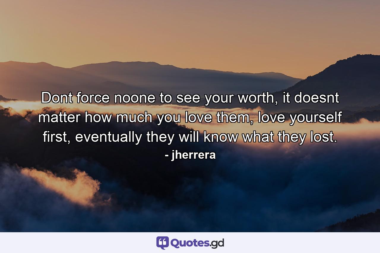 Dont force noone to see your worth, it doesnt matter how much you love them, love yourself first, eventually they will know what they lost. - Quote by jherrera