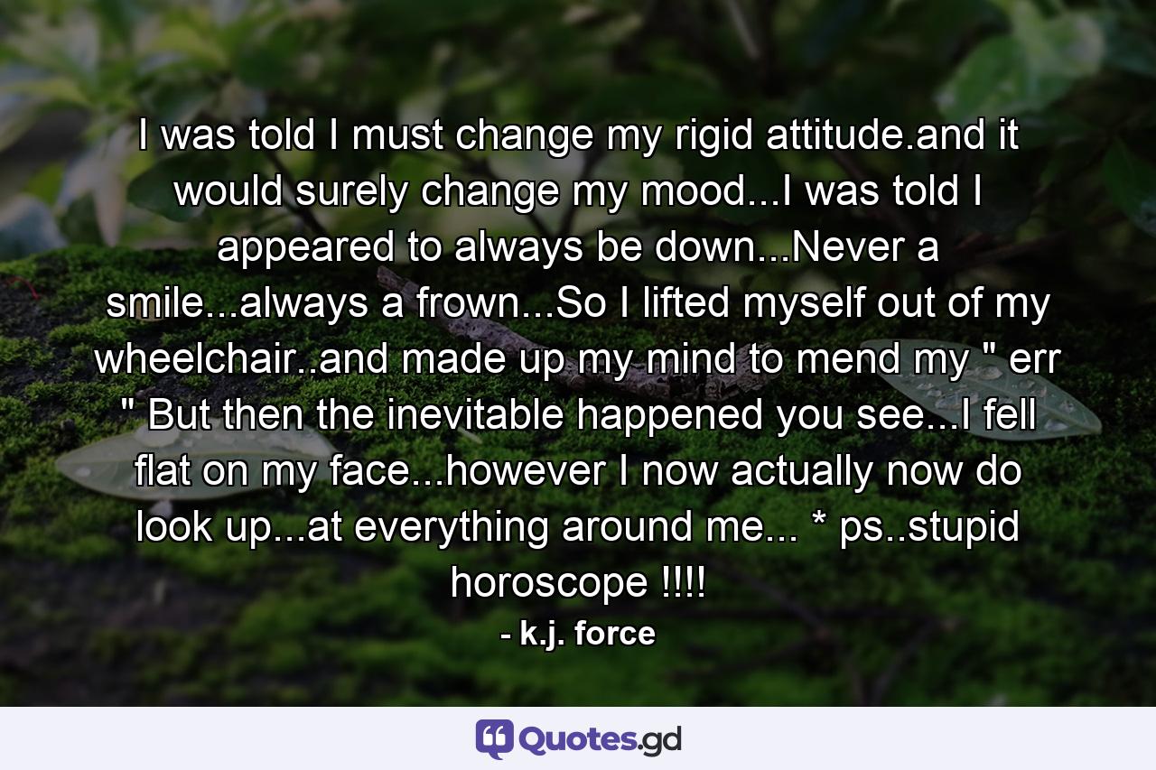 I was told I must change my rigid attitude.and it would surely change my mood...I was told I appeared to always be down...Never a smile...always a frown...So I lifted myself out of my wheelchair..and made up my mind to mend my 