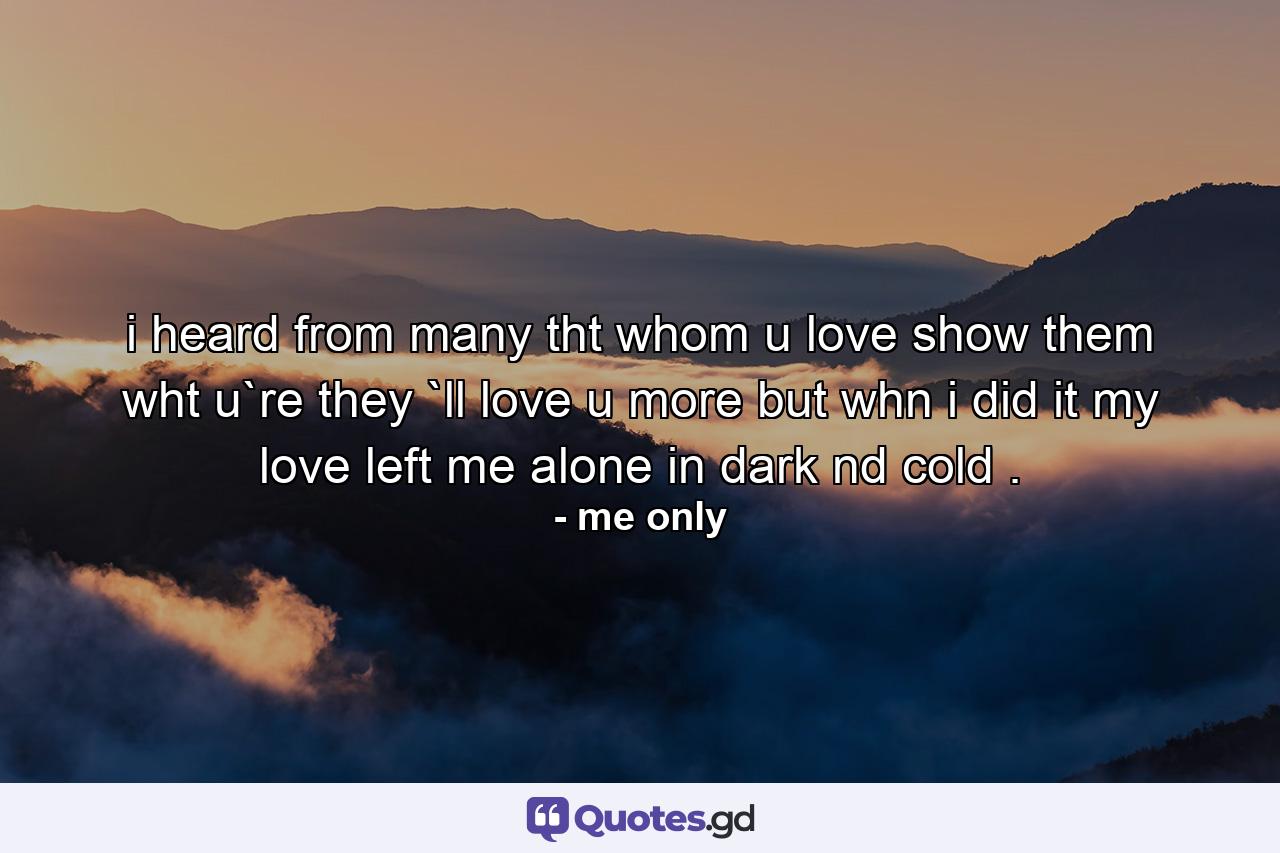 i heard from many tht whom u love show them wht u`re they `ll love u more but whn i did it my love left me alone in dark nd cold . - Quote by me only