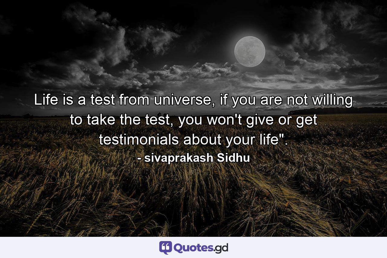 Life is a test from universe, if you are not willing to take the test, you won't give or get testimonials about your life