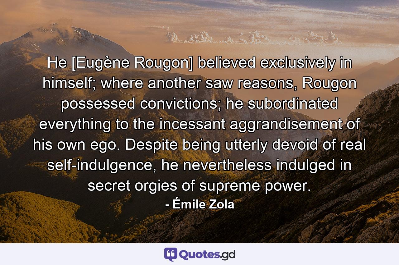 He [Eugène Rougon] believed exclusively in himself; where another saw reasons, Rougon possessed convictions; he subordinated everything to the incessant aggrandisement of his own ego. Despite being utterly devoid of real self-indulgence, he nevertheless indulged in secret orgies of supreme power. - Quote by Émile Zola