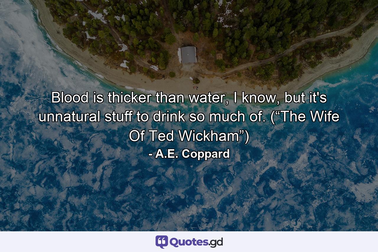 Blood is thicker than water, I know, but it's unnatural stuff to drink so much of. (“The Wife Of Ted Wickham”) - Quote by A.E. Coppard