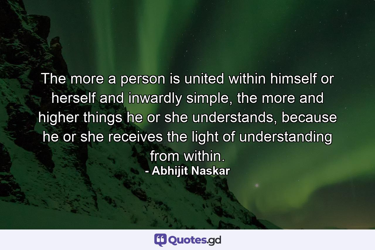 The more a person is united within himself or herself and inwardly simple, the more and higher things he or she understands, because he or she receives the light of understanding from within. - Quote by Abhijit Naskar