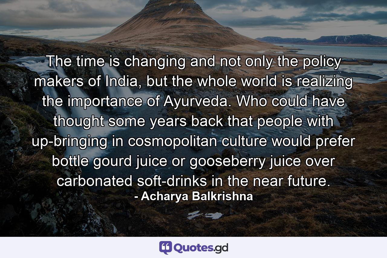 The time is changing and not only the policy makers of India, but the whole world is realizing the importance of Ayurveda. Who could have thought some years back that people with up-bringing in cosmopolitan culture would prefer bottle gourd juice or gooseberry juice over carbonated soft-drinks in the near future. - Quote by Acharya Balkrishna