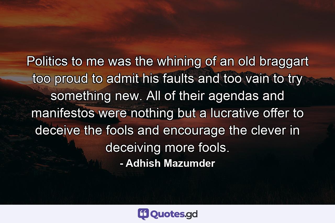 Politics to me was the whining of an old braggart too proud to admit his faults and too vain to try something new. All of their agendas and manifestos were nothing but a lucrative offer to deceive the fools and encourage the clever in deceiving more fools. - Quote by Adhish Mazumder