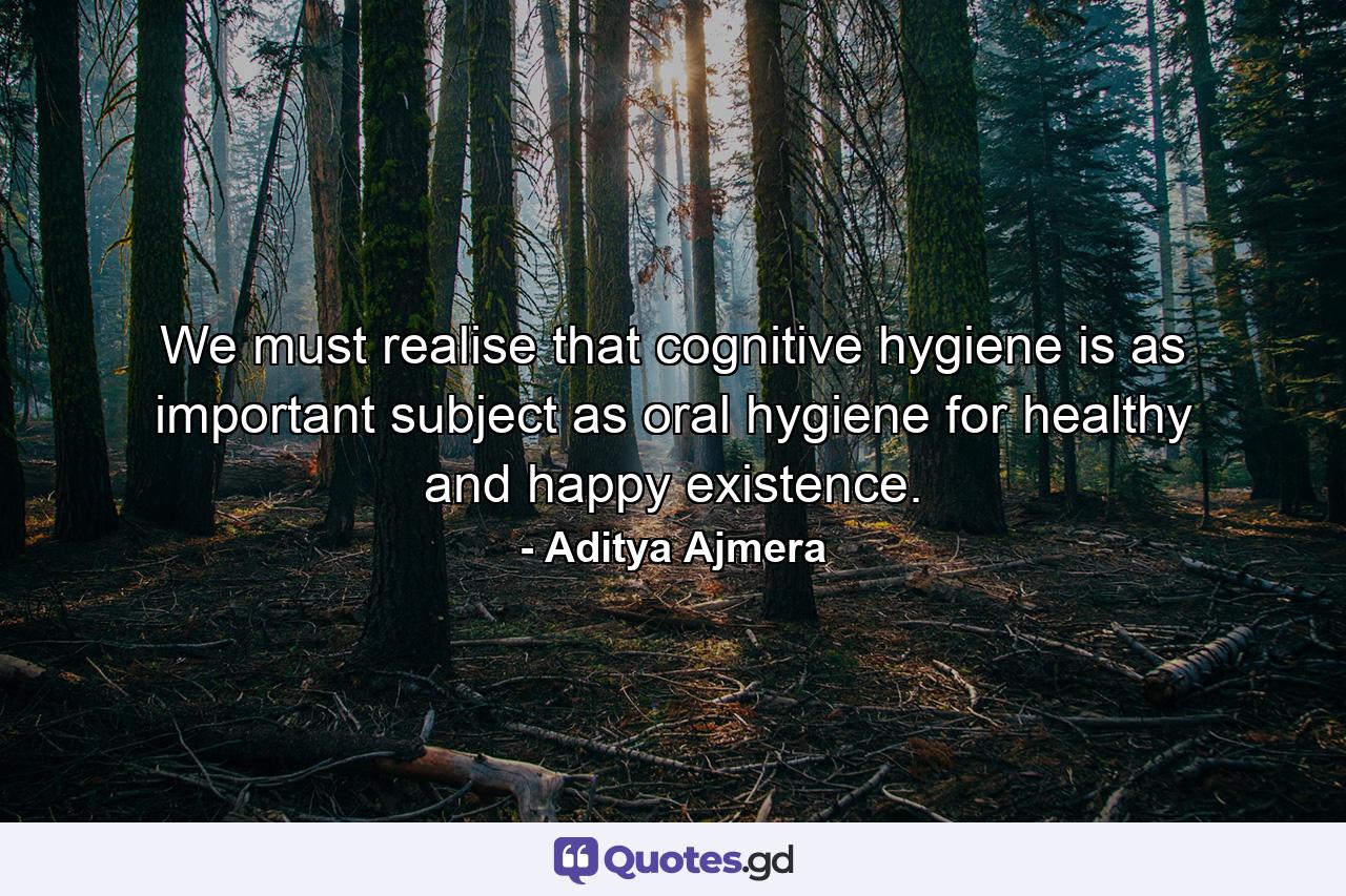 We must realise that cognitive hygiene is as important subject as oral hygiene for healthy and happy existence. - Quote by Aditya Ajmera