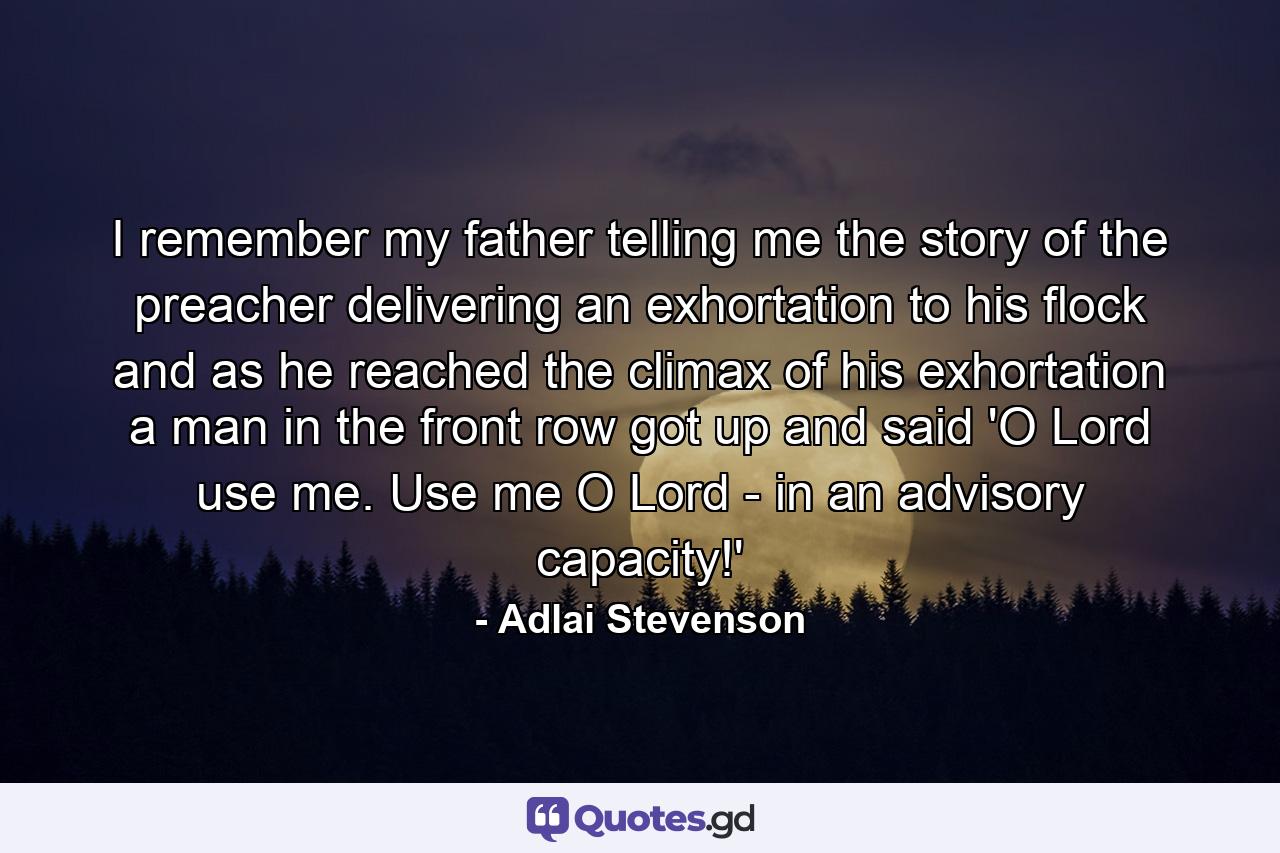 I remember my father telling me the story of the preacher delivering an exhortation to his flock  and as he reached the climax of his exhortation  a man in the front row got up and said  'O Lord  use me. Use me  O Lord - in an advisory capacity!' - Quote by Adlai Stevenson