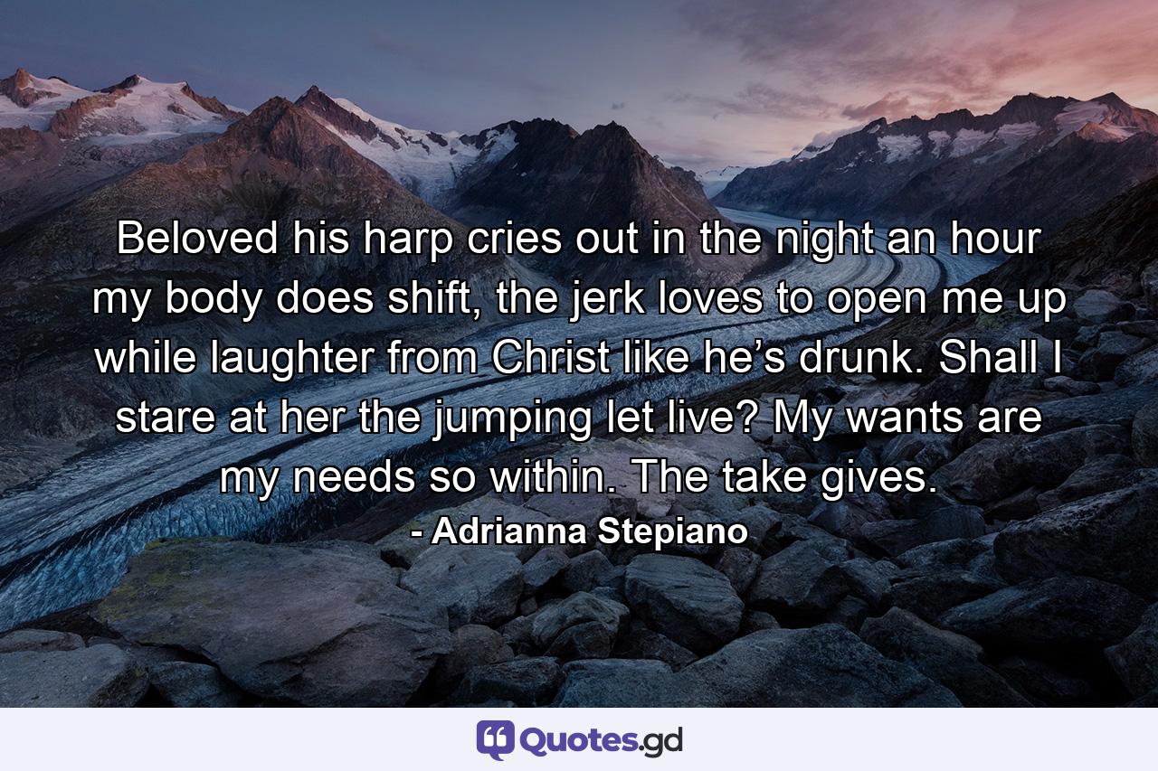 Beloved his harp cries out in the night an hour my body does shift, the jerk loves to open me up while laughter from Christ like he’s drunk. Shall I stare at her the jumping let live? My wants are my needs so within. The take gives. - Quote by Adrianna Stepiano