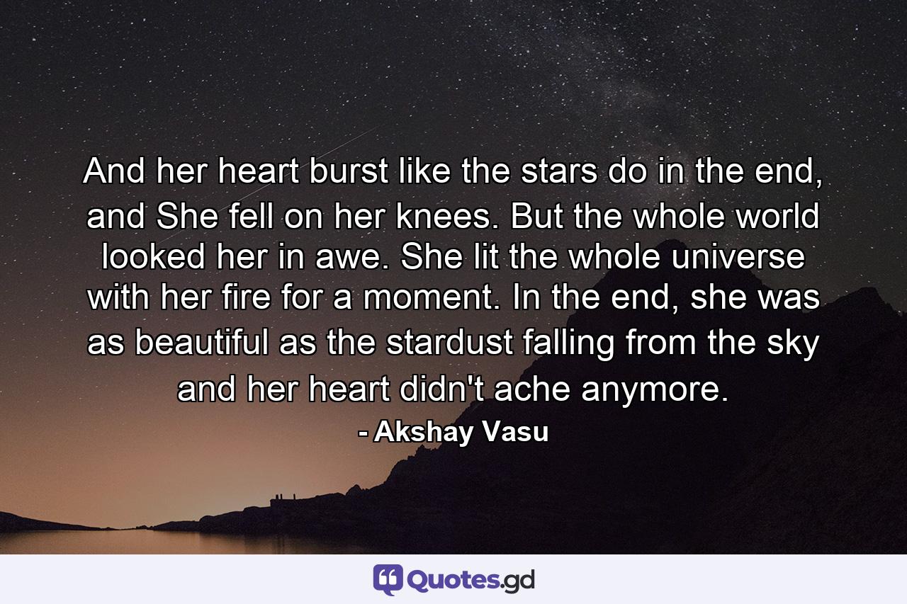 And her heart burst like the stars do in the end, and She fell on her knees. But the whole world looked her in awe. She lit the whole universe with her fire for a moment. In the end, she was as beautiful as the stardust falling from the sky and her heart didn't ache anymore. - Quote by Akshay Vasu