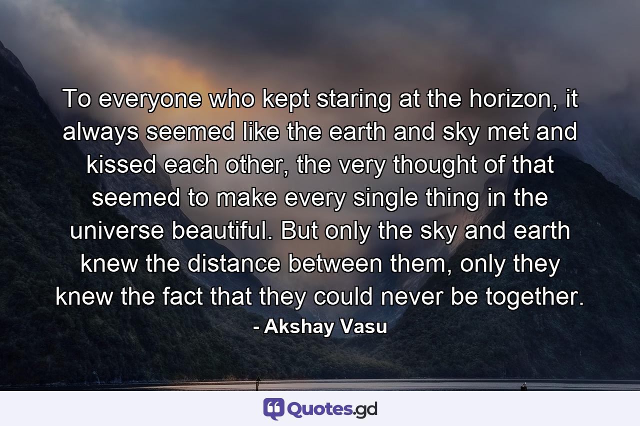 To everyone who kept staring at the horizon, it always seemed like the earth and sky met and kissed each other, the very thought of that seemed to make every single thing in the universe beautiful. But only the sky and earth knew the distance between them, only they knew the fact that they could never be together. - Quote by Akshay Vasu