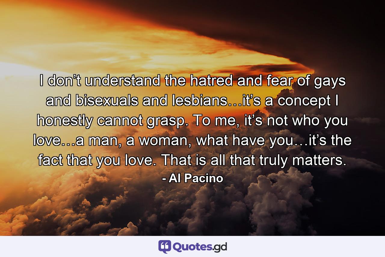 I don’t understand the hatred and fear of gays and bisexuals and lesbians…it’s a concept I honestly cannot grasp. To me, it’s not who you love…a man, a woman, what have you…it’s the fact that you love. That is all that truly matters. - Quote by Al Pacino