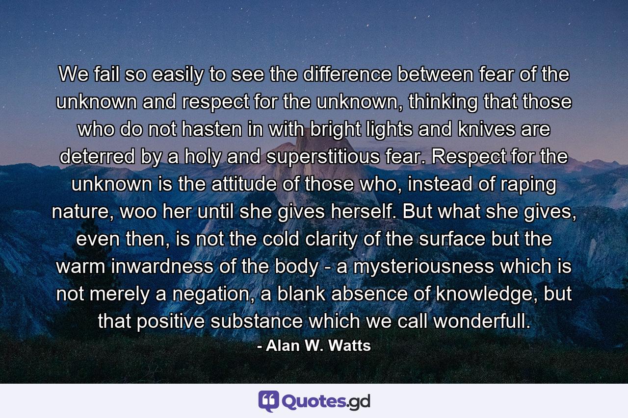 We fail so easily to see the difference between fear of the unknown and respect for the unknown, thinking that those who do not hasten in with bright lights and knives are deterred by a holy and superstitious fear. Respect for the unknown is the attitude of those who, instead of raping nature, woo her until she gives herself. But what she gives, even then, is not the cold clarity of the surface but the warm inwardness of the body - a mysteriousness which is not merely a negation, a blank absence of knowledge, but that positive substance which we call wonderfull. - Quote by Alan W. Watts