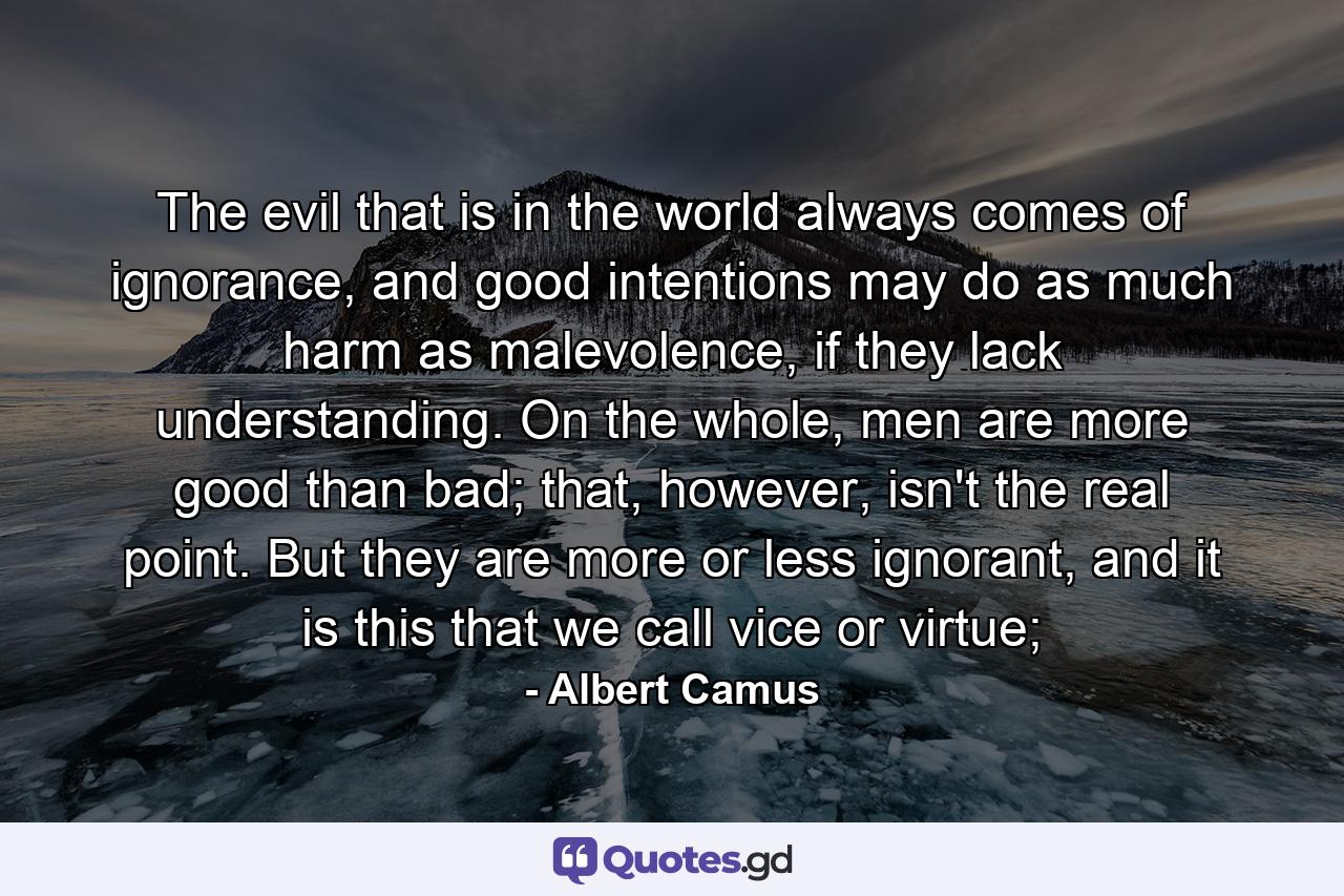 The evil that is in the world always comes of ignorance, and good intentions may do as much harm as malevolence, if they lack understanding. On the whole, men are more good than bad; that, however, isn't the real point. But they are more or less ignorant, and it is this that we call vice or virtue; - Quote by Albert Camus