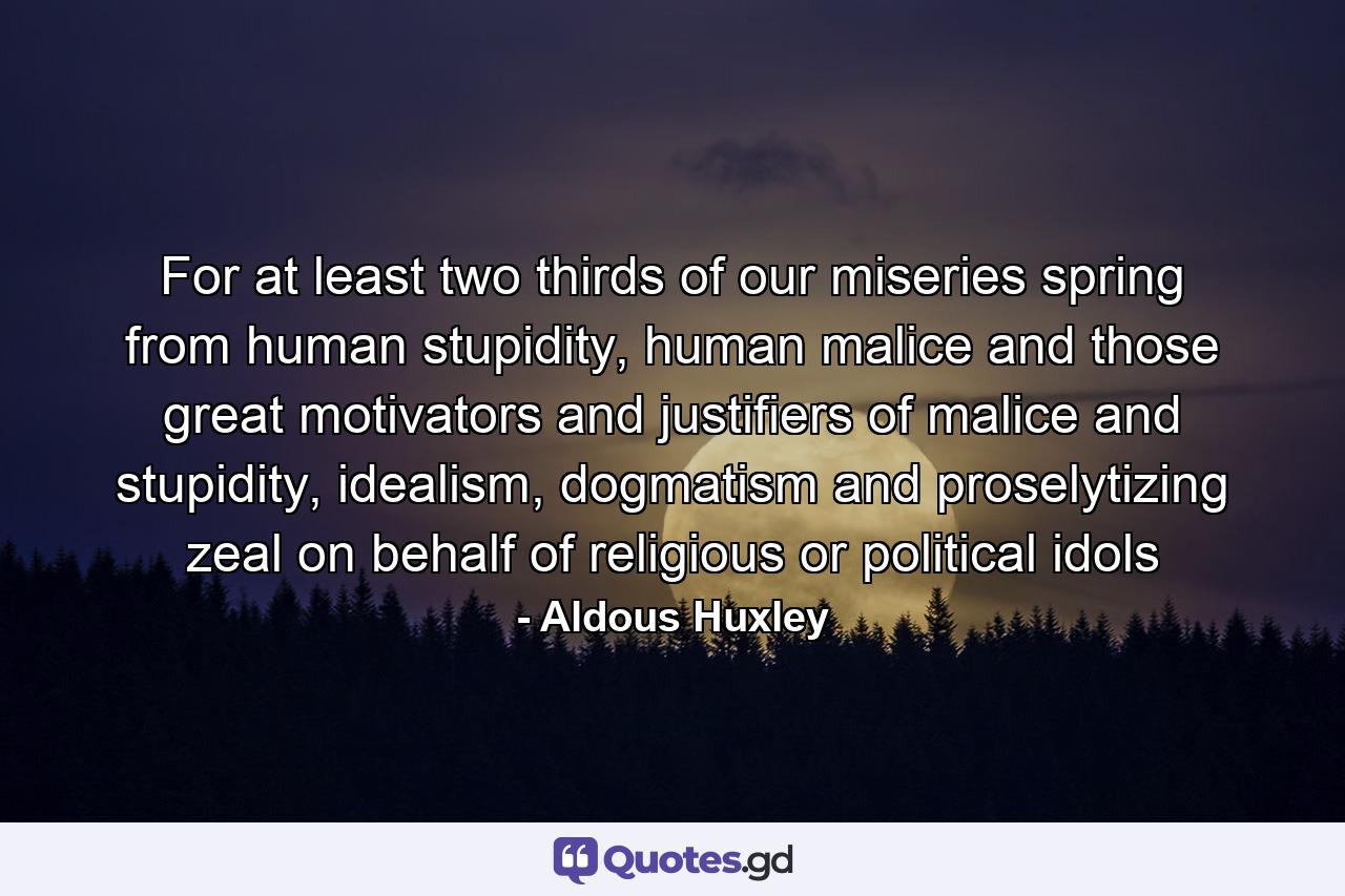 For at least two thirds of our miseries spring from human stupidity, human malice and those great motivators and justifiers of malice and stupidity, idealism, dogmatism and proselytizing zeal on behalf of religious or political idols - Quote by Aldous Huxley