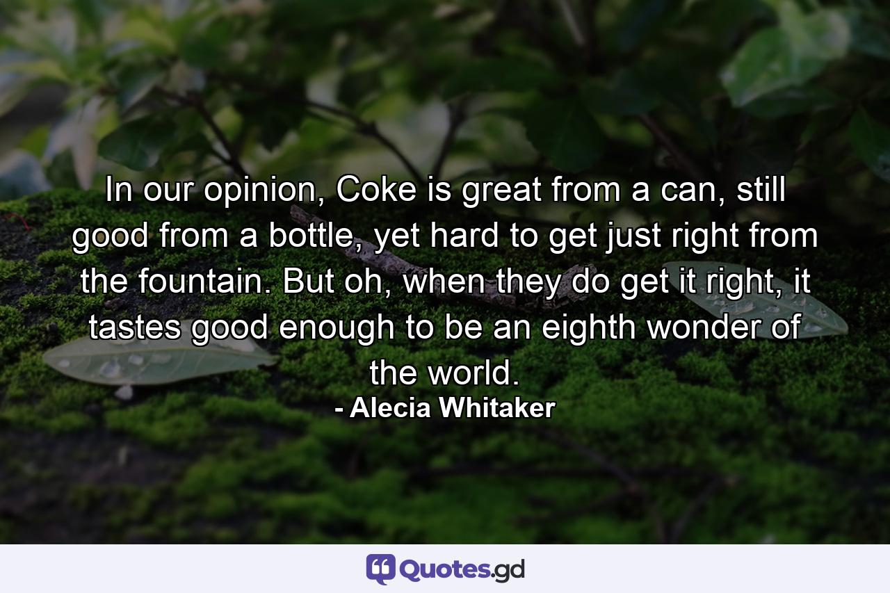In our opinion, Coke is great from a can, still good from a bottle, yet hard to get just right from the fountain. But oh, when they do get it right, it tastes good enough to be an eighth wonder of the world. - Quote by Alecia Whitaker