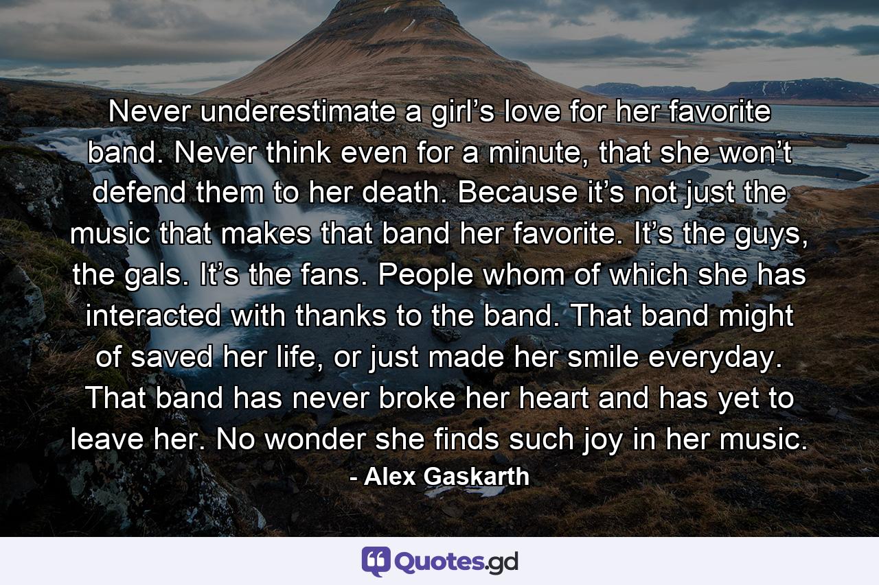 Never underestimate a girl’s love for her favorite band. Never think even for a minute, that she won’t defend them to her death. Because it’s not just the music that makes that band her favorite. It’s the guys, the gals. It’s the fans. People whom of which she has interacted with thanks to the band. That band might of saved her life, or just made her smile everyday. That band has never broke her heart and has yet to leave her. No wonder she finds such joy in her music. - Quote by Alex Gaskarth