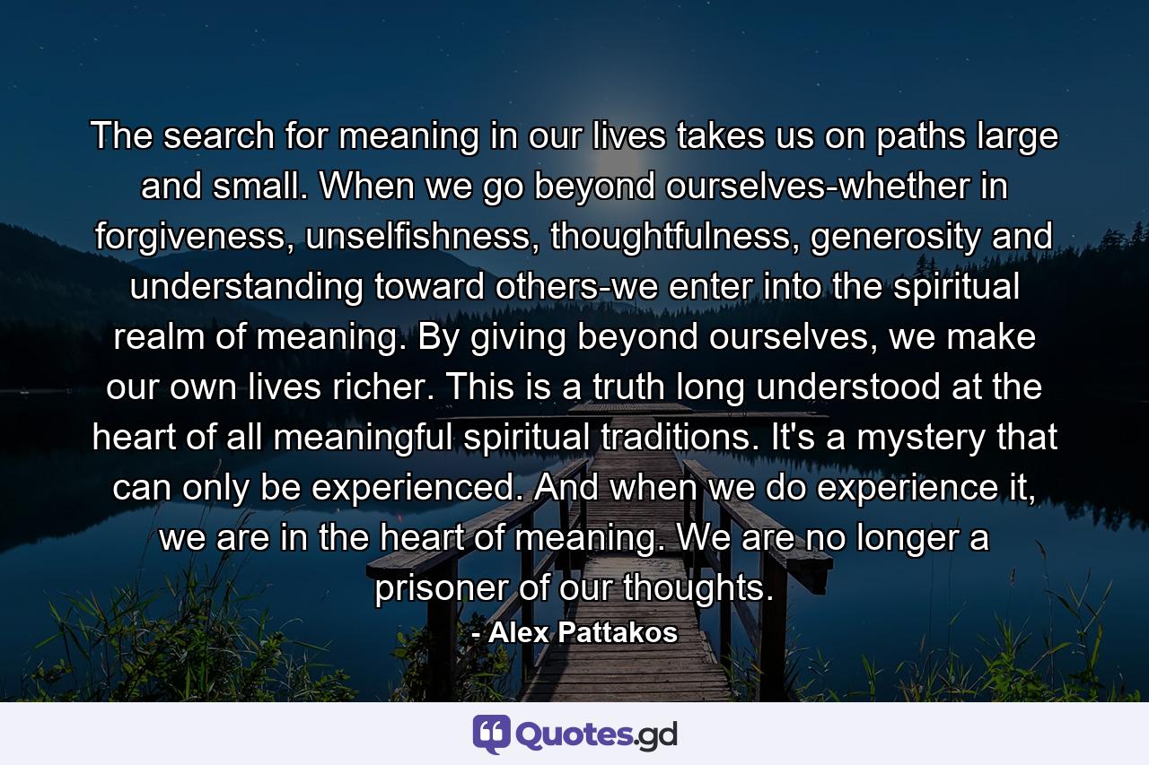 The search for meaning in our lives takes us on paths large and small. When we go beyond ourselves-whether in forgiveness, unselfishness, thoughtfulness, generosity and understanding toward others-we enter into the spiritual realm of meaning. By giving beyond ourselves, we make our own lives richer. This is a truth long understood at the heart of all meaningful spiritual traditions. It's a mystery that can only be experienced. And when we do experience it, we are in the heart of meaning. We are no longer a prisoner of our thoughts. - Quote by Alex Pattakos