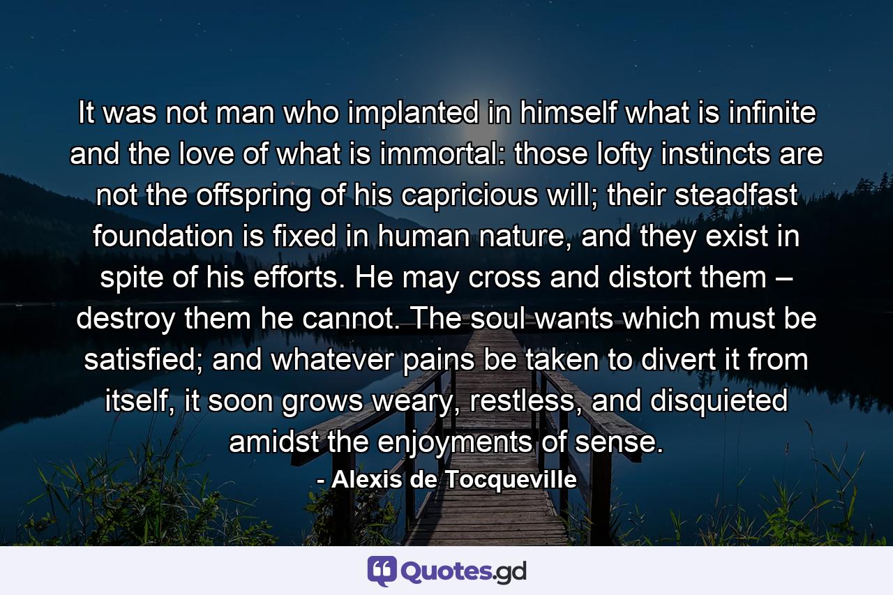 It was not man who implanted in himself what is infinite and the love of what is immortal: those lofty instincts are not the offspring of his capricious will; their steadfast foundation is fixed in human nature, and they exist in spite of his efforts. He may cross and distort them – destroy them he cannot. The soul wants which must be satisfied; and whatever pains be taken to divert it from itself, it soon grows weary, restless, and disquieted amidst the enjoyments of sense. - Quote by Alexis de Tocqueville