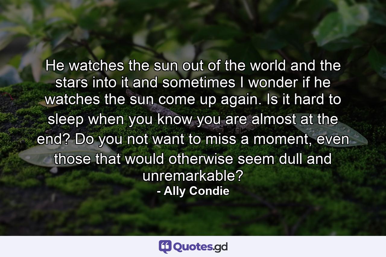 He watches the sun out of the world and the stars into it and sometimes I wonder if he watches the sun come up again. Is it hard to sleep when you know you are almost at the end? Do you not want to miss a moment, even those that would otherwise seem dull and unremarkable? - Quote by Ally Condie