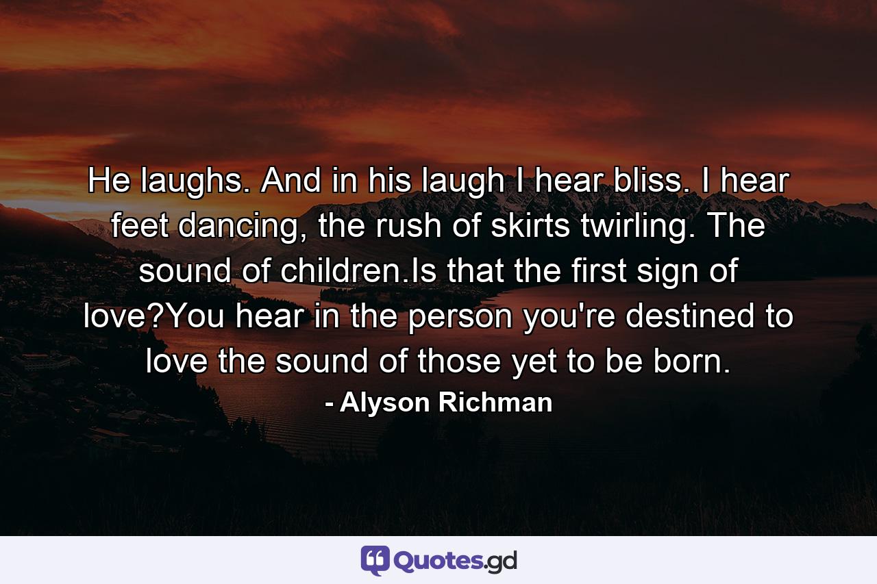 He laughs. And in his laugh I hear bliss. I hear feet dancing, the rush of skirts twirling. The sound of children.Is that the first sign of love?You hear in the person you're destined to love the sound of those yet to be born. - Quote by Alyson Richman