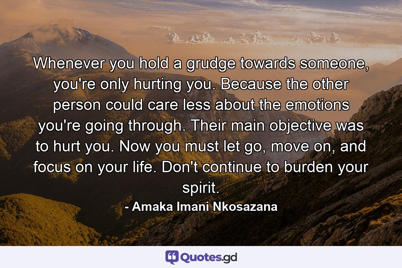 Whenever you hold a grudge towards someone, you're only hurting you. Because the other person could care less about the emotions you're going through. Their main objective was to hurt you. Now you must let go, move on, and focus on your life. Don't continue to burden your spirit. - Quote by Amaka Imani Nkosazana