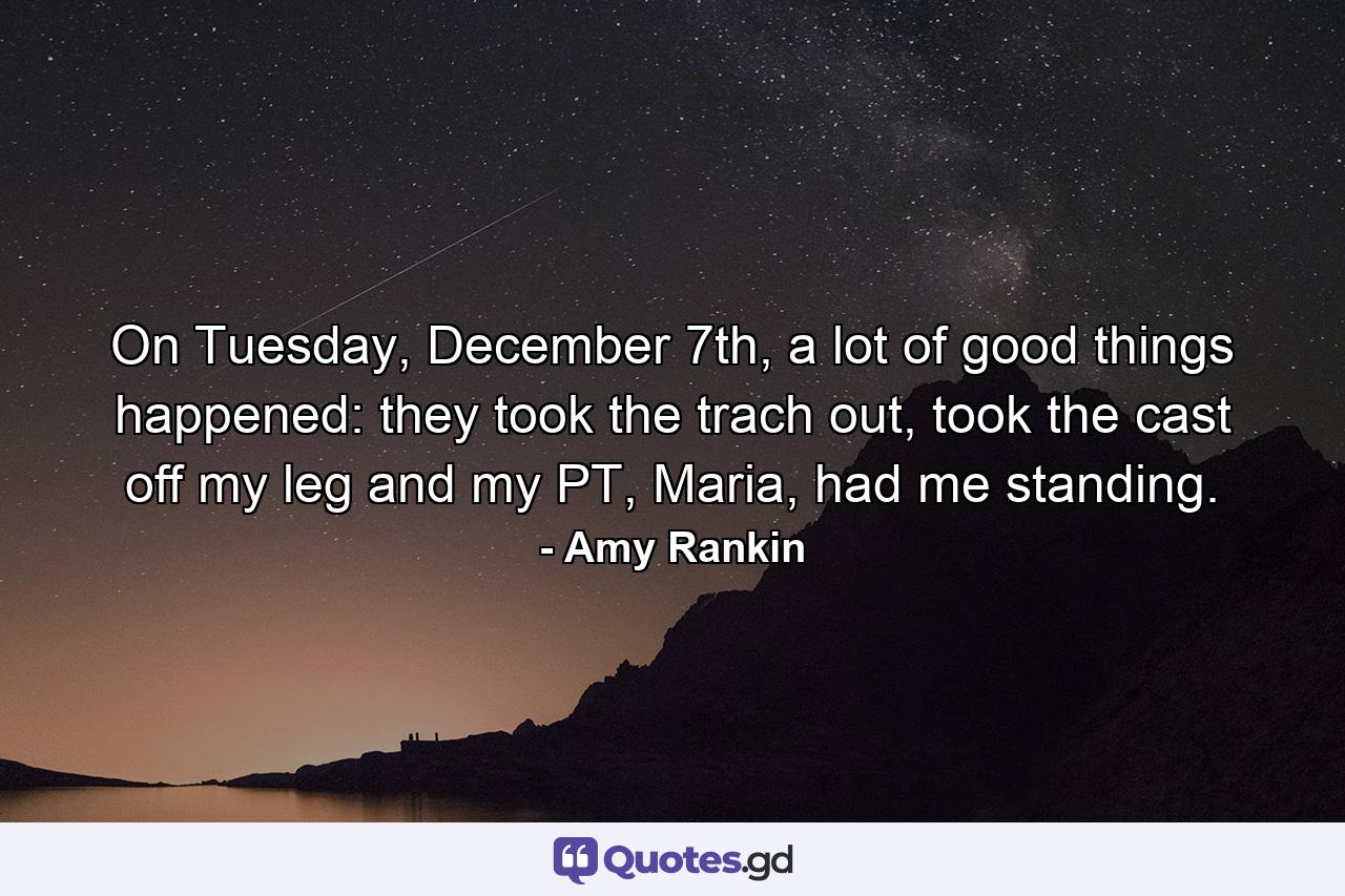 On Tuesday, December 7th, a lot of good things happened: they took the trach out, took the cast off my leg and my PT, Maria, had me standing. - Quote by Amy Rankin