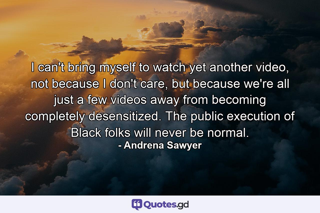 I can't bring myself to watch yet another video, not because I don't care, but because we're all just a few videos away from becoming completely desensitized. The public execution of Black folks will never be normal. - Quote by Andrena Sawyer