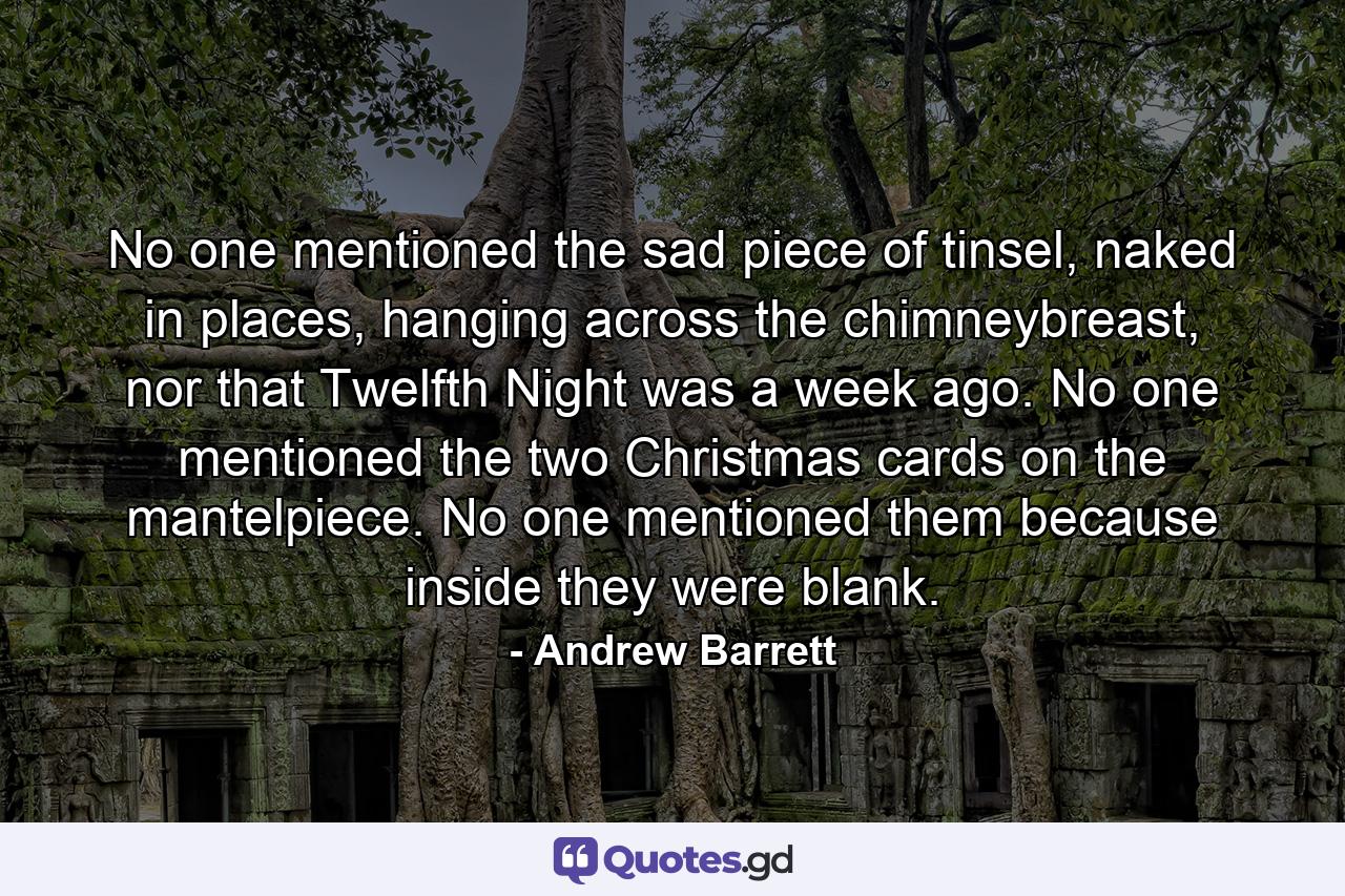 No one mentioned the sad piece of tinsel, naked in places, hanging across the chimneybreast, nor that Twelfth Night was a week ago. No one mentioned the two Christmas cards on the mantelpiece. No one mentioned them because inside they were blank. - Quote by Andrew Barrett