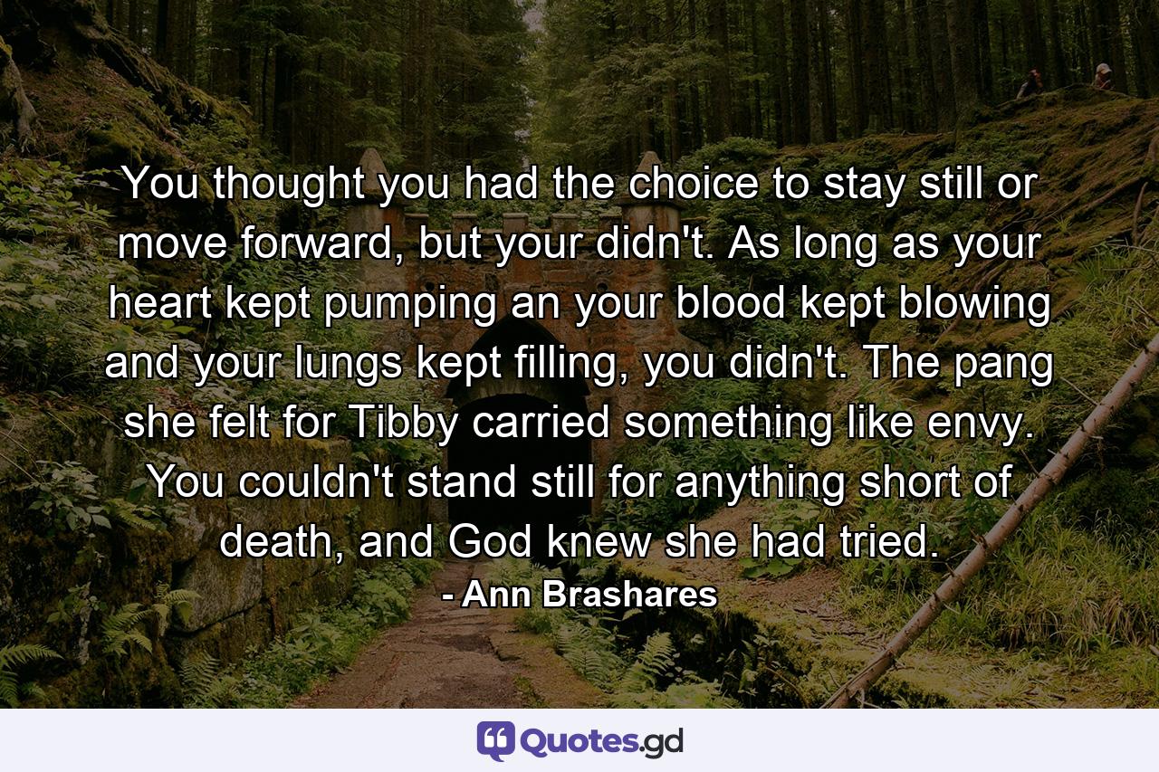 You thought you had the choice to stay still or move forward, but your didn't. As long as your heart kept pumping an your blood kept blowing and your lungs kept filling, you didn't. The pang she felt for Tibby carried something like envy. You couldn't stand still for anything short of death, and God knew she had tried. - Quote by Ann Brashares