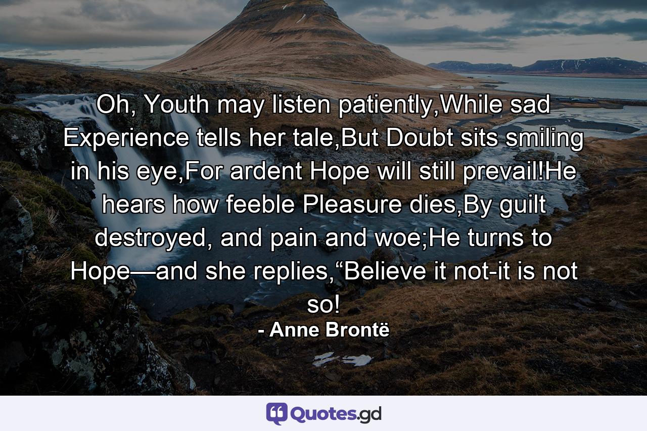 Oh, Youth may listen patiently,While sad Experience tells her tale,But Doubt sits smiling in his eye,For ardent Hope will still prevail!He hears how feeble Pleasure dies,By guilt destroyed, and pain and woe;He turns to Hope—and she replies,“Believe it not-it is not so! - Quote by Anne Brontë