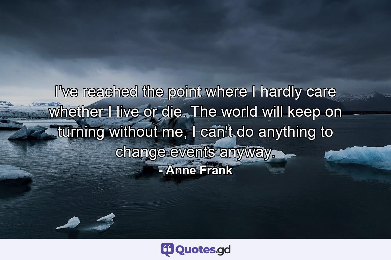 I've reached the point where I hardly care whether I live or die. The world will keep on turning without me, I can't do anything to change events anyway. - Quote by Anne Frank