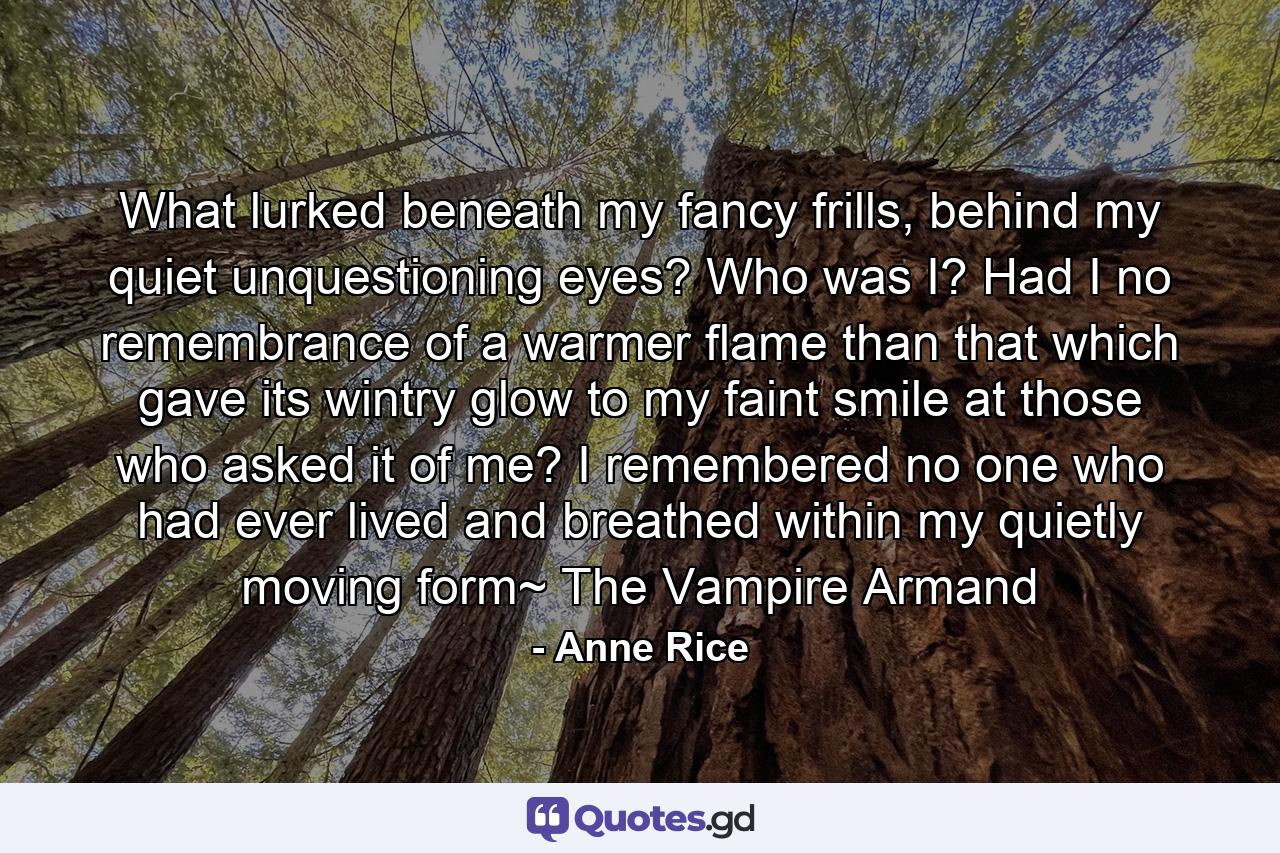 What lurked beneath my fancy frills, behind my quiet unquestioning eyes? Who was I? Had I no remembrance of a warmer flame than that which gave its wintry glow to my faint smile at those who asked it of me? I remembered no one who had ever lived and breathed within my quietly moving form~ The Vampire Armand - Quote by Anne Rice