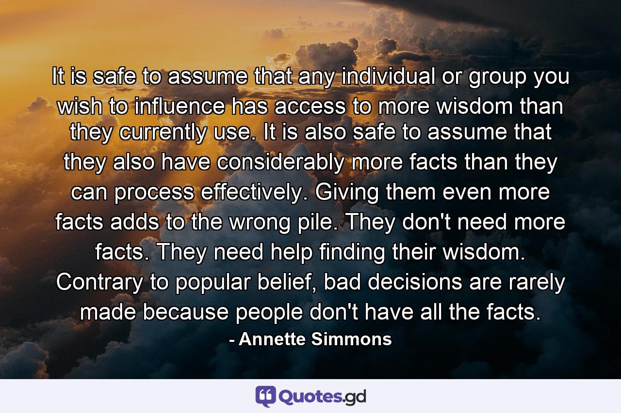 It is safe to assume that any individual or group you wish to influence has access to more wisdom than they currently use. It is also safe to assume that they also have considerably more facts than they can process effectively. Giving them even more facts adds to the wrong pile. They don't need more facts. They need help finding their wisdom. Contrary to popular belief, bad decisions are rarely made because people don't have all the facts. - Quote by Annette Simmons