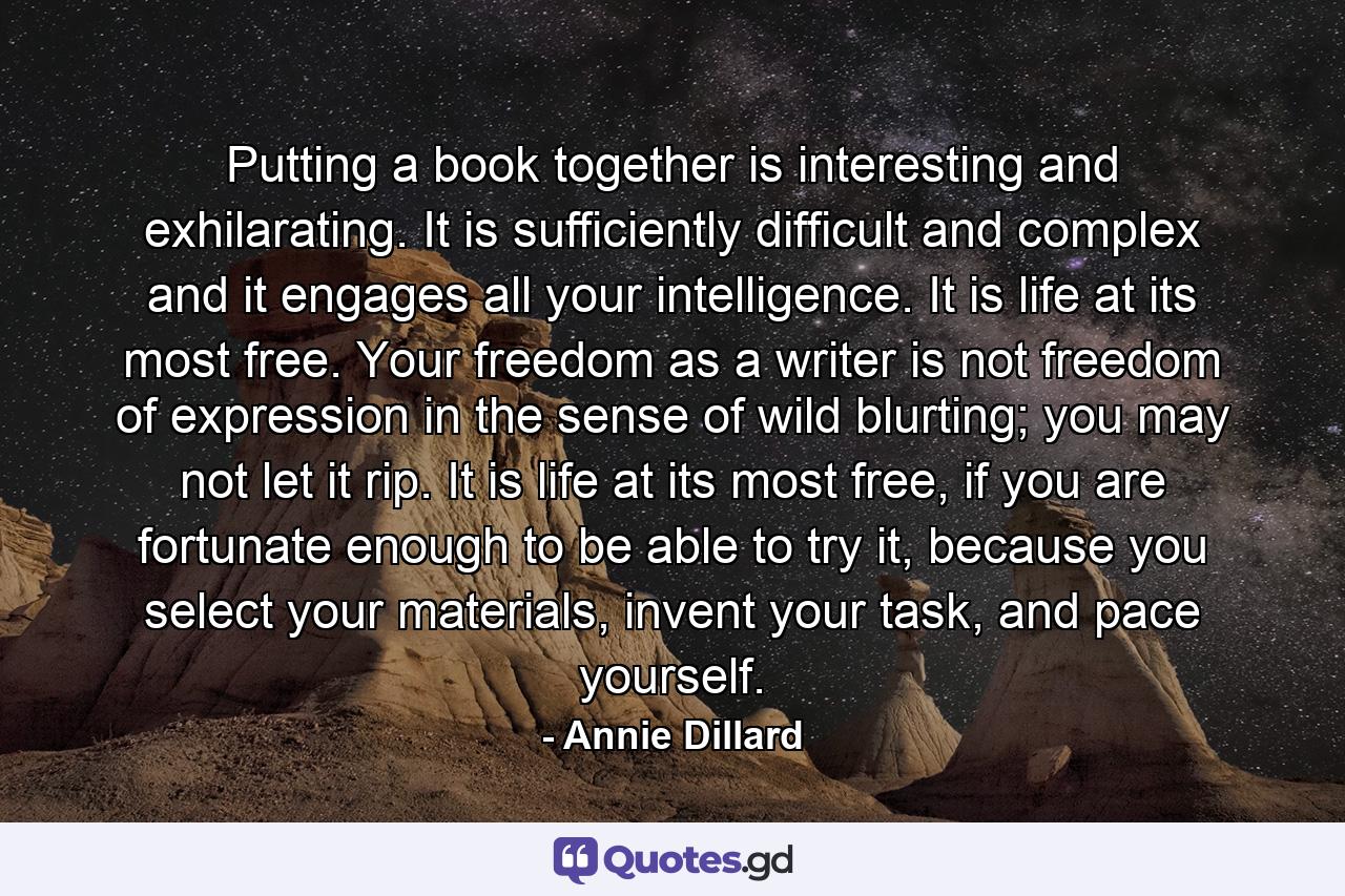 Putting a book together is interesting and exhilarating. It is sufficiently difficult and complex and it engages all your intelligence. It is life at its most free. Your freedom as a writer is not freedom of expression in the sense of wild blurting; you may not let it rip. It is life at its most free, if you are fortunate enough to be able to try it, because you select your materials, invent your task, and pace yourself. - Quote by Annie Dillard