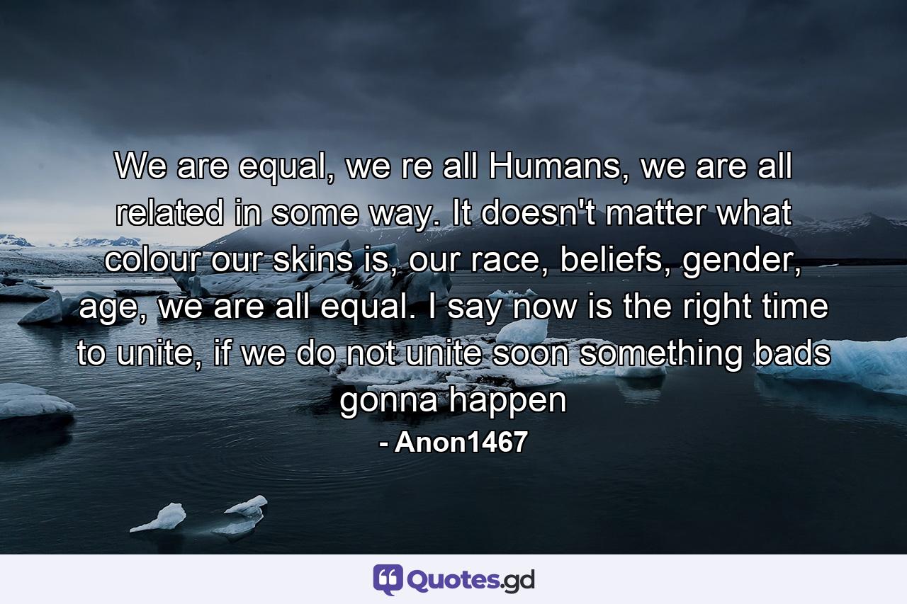 We are equal, we re all Humans, we are all related in some way. It doesn't matter what colour our skins is, our race, beliefs, gender, age, we are all equal. I say now is the right time to unite, if we do not unite soon something bads gonna happen - Quote by Anon1467