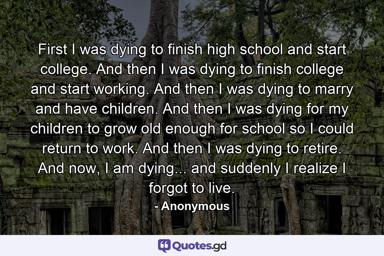 First I was dying to finish high school and start college. And then I was dying to finish college and start working. And then I was dying to marry and have children. And then I was dying for my children to grow old enough for school so I could return to work. And then I was dying to retire. And now, I am dying... and suddenly I realize I forgot to live. - Quote by Anonymous