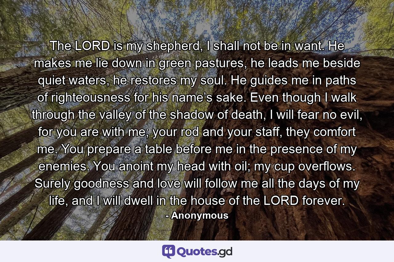 The LORD is my shepherd, I shall not be in want. He makes me lie down in green pastures, he leads me beside quiet waters, he restores my soul. He guides me in paths of righteousness for his name’s sake. Even though I walk through the valley of the shadow of death, I will fear no evil, for you are with me; your rod and your staff, they comfort me. You prepare a table before me in the presence of my enemies. You anoint my head with oil; my cup overflows. Surely goodness and love will follow me all the days of my life, and I will dwell in the house of the LORD forever. - Quote by Anonymous