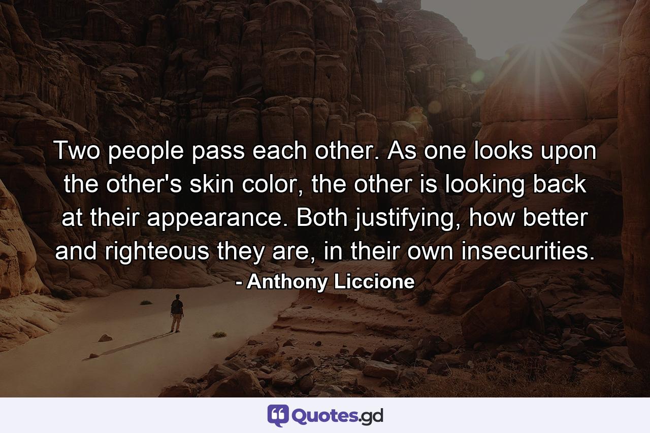 Two people pass each other. As one looks upon the other's skin color, the other is looking back at their appearance. Both justifying, how better and righteous they are, in their own insecurities. - Quote by Anthony Liccione