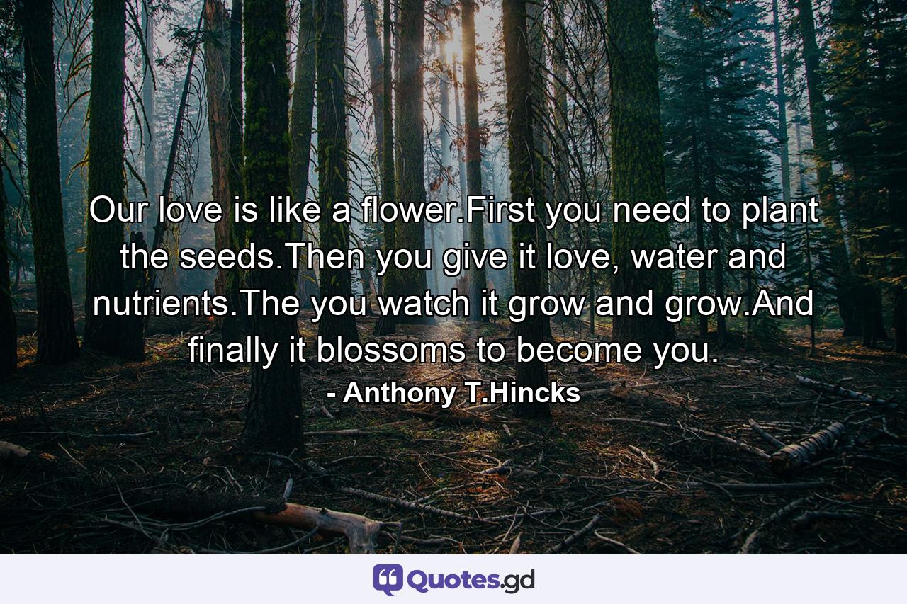 Our love is like a flower.First you need to plant the seeds.Then you give it love, water and nutrients.The you watch it grow and grow.And finally it blossoms to become you. - Quote by Anthony T.Hincks