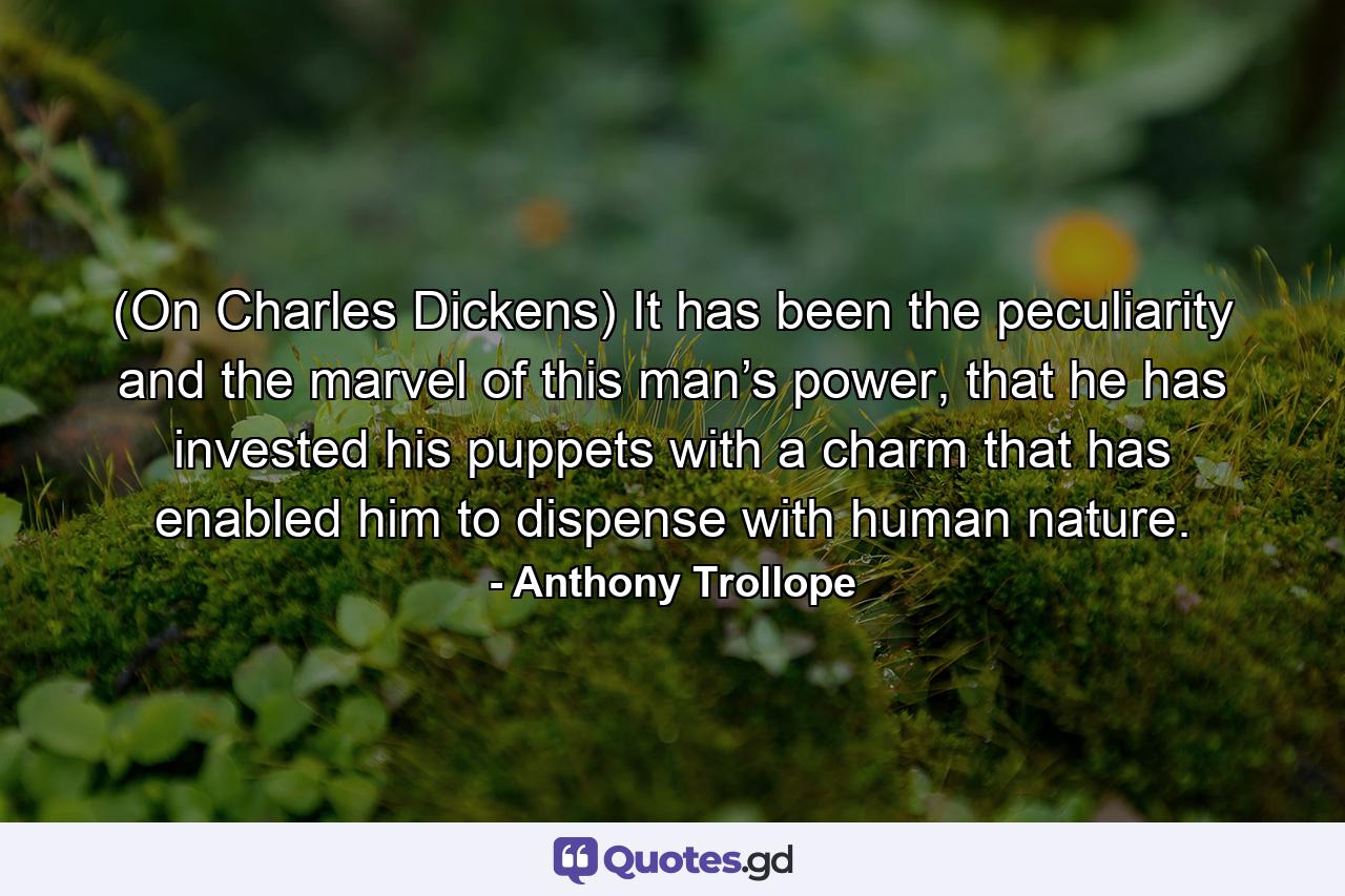 (On Charles Dickens) It has been the peculiarity and the marvel of this man’s power, that he has invested his puppets with a charm that has enabled him to dispense with human nature. - Quote by Anthony Trollope