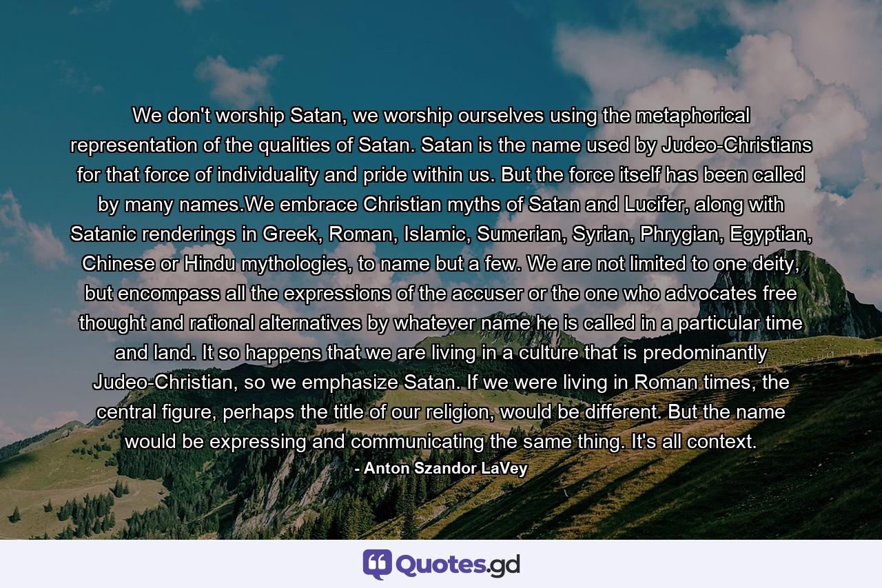 We don't worship Satan, we worship ourselves using the metaphorical representation of the qualities of Satan. Satan is the name used by Judeo-Christians for that force of individuality and pride within us. But the force itself has been called by many names.We embrace Christian myths of Satan and Lucifer, along with Satanic renderings in Greek, Roman, Islamic, Sumerian, Syrian, Phrygian, Egyptian, Chinese or Hindu mythologies, to name but a few. We are not limited to one deity, but encompass all the expressions of the accuser or the one who advocates free thought and rational alternatives by whatever name he is called in a particular time and land. It so happens that we are living in a culture that is predominantly Judeo-Christian, so we emphasize Satan. If we were living in Roman times, the central figure, perhaps the title of our religion, would be different. But the name would be expressing and communicating the same thing. It's all context. - Quote by Anton Szandor LaVey