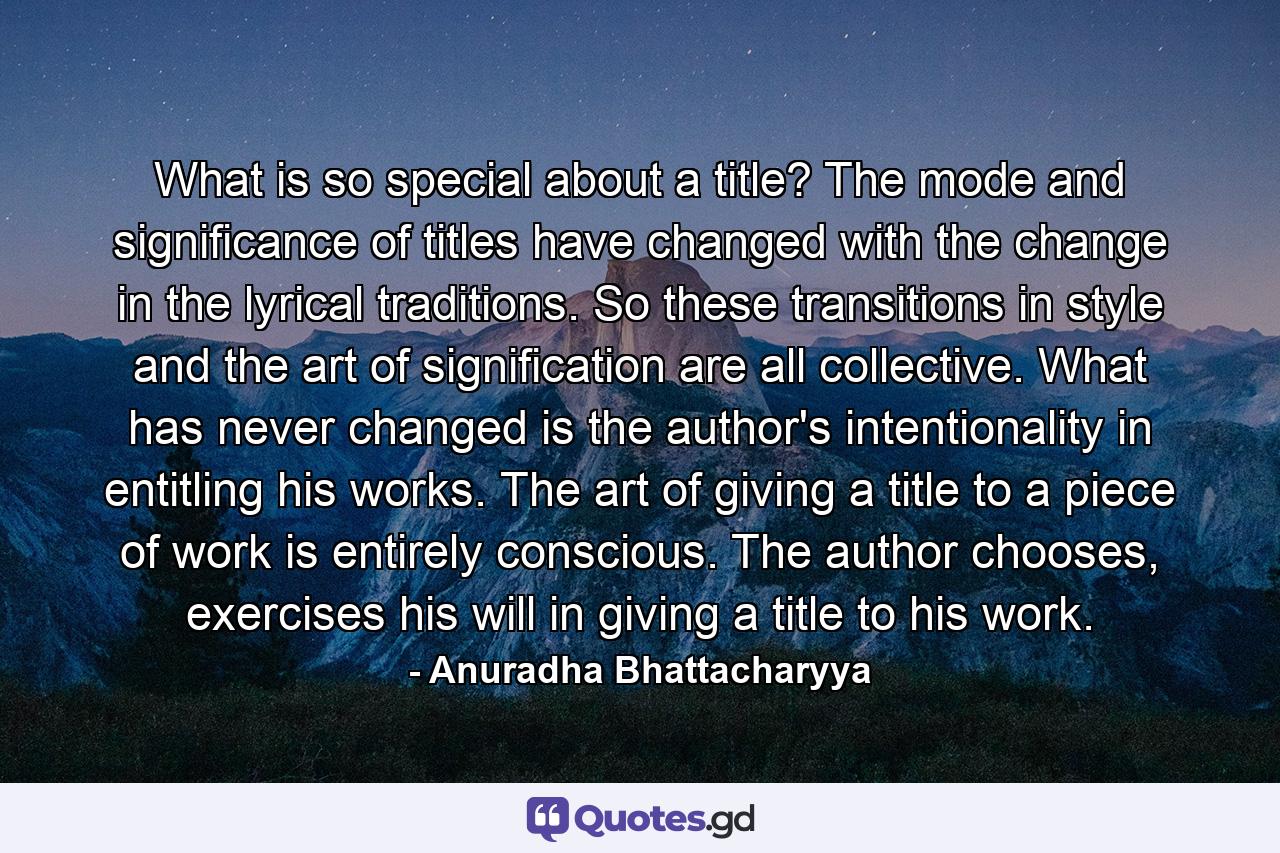 What is so special about a title? The mode and significance of titles have changed with the change in the lyrical traditions. So these transitions in style and the art of signification are all collective. What has never changed is the author's intentionality in entitling his works. The art of giving a title to a piece of work is entirely conscious. The author chooses, exercises his will in giving a title to his work. - Quote by Anuradha Bhattacharyya