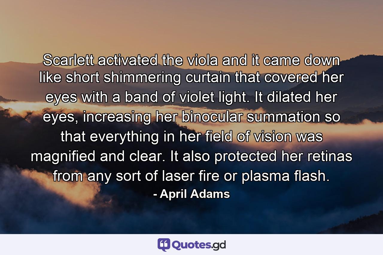 Scarlett activated the viola and it came down like short shimmering curtain that covered her eyes with a band of violet light. It dilated her eyes, increasing her binocular summation so that everything in her field of vision was magnified and clear. It also protected her retinas from any sort of laser fire or plasma flash. - Quote by April Adams