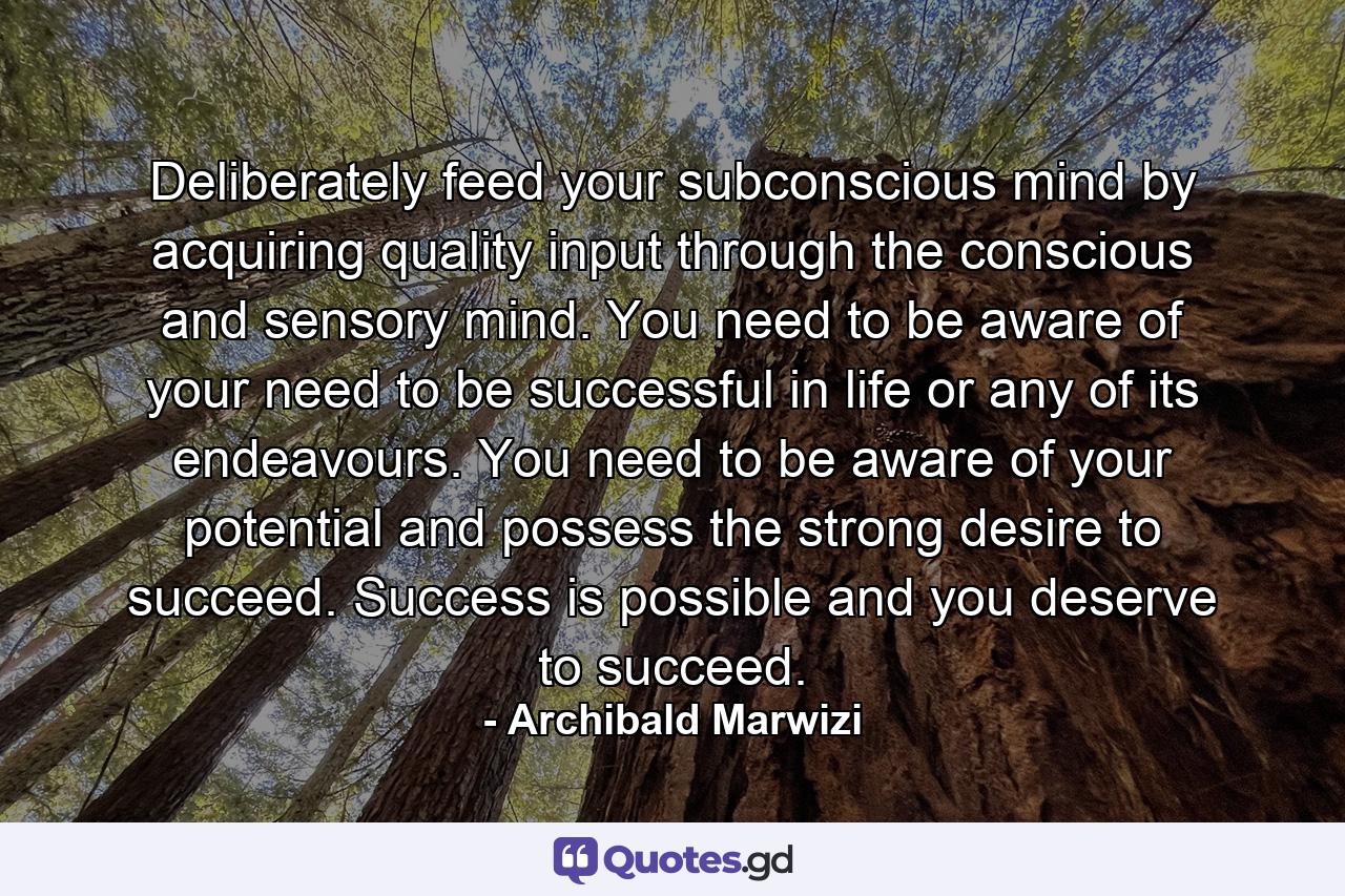 Deliberately feed your subconscious mind by acquiring quality input through the conscious and sensory mind. You need to be aware of your need to be successful in life or any of its endeavours. You need to be aware of your potential and possess the strong desire to succeed. Success is possible and you deserve to succeed. - Quote by Archibald Marwizi