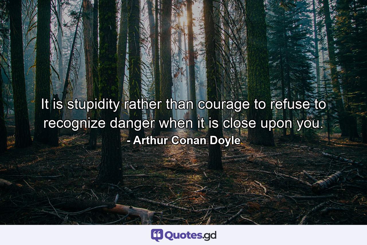 It is stupidity rather than courage to refuse to recognize danger when it is close upon you. - Quote by Arthur Conan Doyle