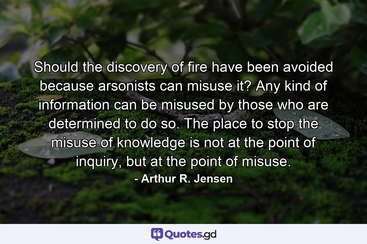 Should the discovery of fire have been avoided because arsonists can misuse it? Any kind of information can be misused by those who are determined to do so. The place to stop the misuse of knowledge is not at the point of inquiry, but at the point of misuse. - Quote by Arthur R. Jensen