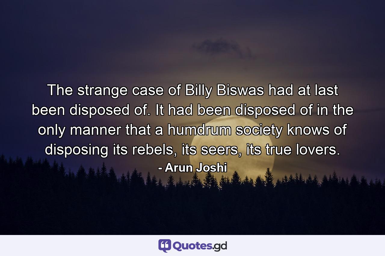 The strange case of Billy Biswas had at last been disposed of. It had been disposed of in the only manner that a humdrum society knows of disposing its rebels, its seers, its true lovers. - Quote by Arun Joshi