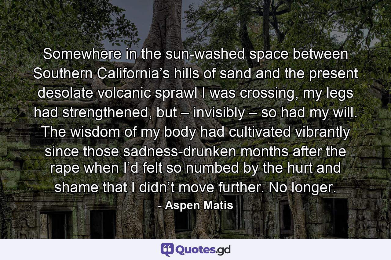 Somewhere in the sun-washed space between Southern California’s hills of sand and the present desolate volcanic sprawl I was crossing, my legs had strengthened, but – invisibly – so had my will. The wisdom of my body had cultivated vibrantly since those sadness-drunken months after the rape when I’d felt so numbed by the hurt and shame that I didn’t move further. No longer. - Quote by Aspen Matis
